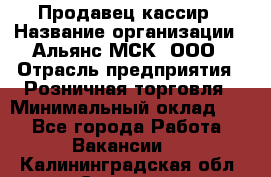 Продавец-кассир › Название организации ­ Альянс-МСК, ООО › Отрасль предприятия ­ Розничная торговля › Минимальный оклад ­ 1 - Все города Работа » Вакансии   . Калининградская обл.,Советск г.